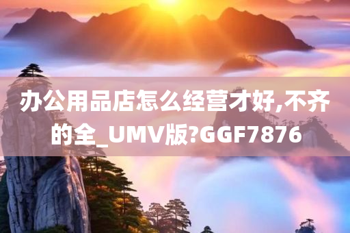 办公用品店怎么经营才好,不齐的全_UMV版?GGF7876