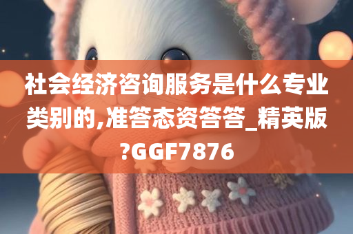 社会经济咨询服务是什么专业类别的,准答态资答答_精英版?GGF7876