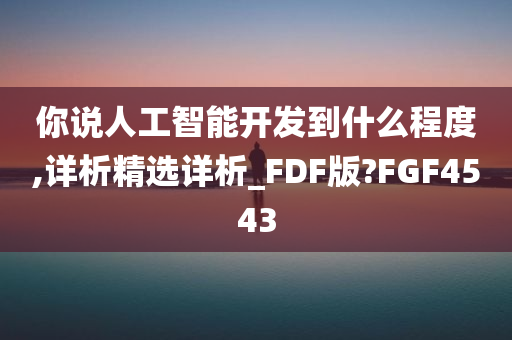 你说人工智能开发到什么程度,详析精选详析_FDF版?FGF4543