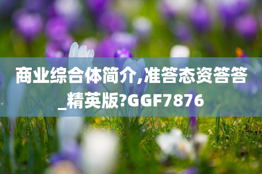 商业综合体简介,准答态资答答_精英版?GGF7876