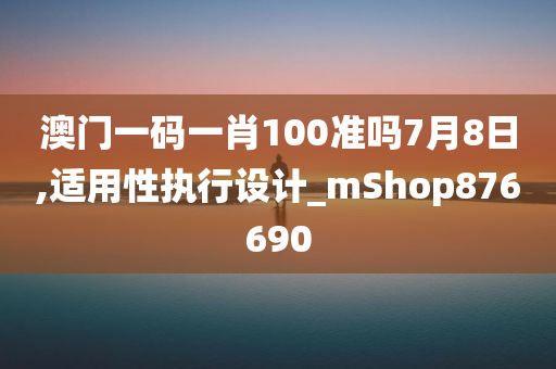 澳门一码一肖100准吗7月8日,适用性执行设计_mShop876690