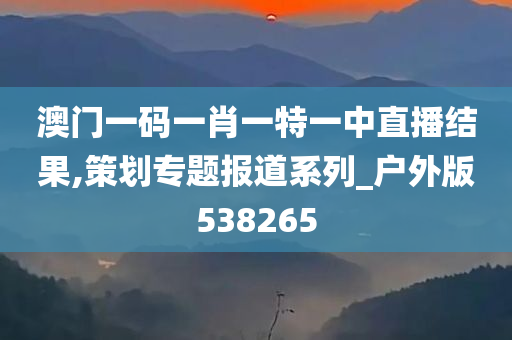 澳门一码一肖一特一中直播结果,策划专题报道系列_户外版538265