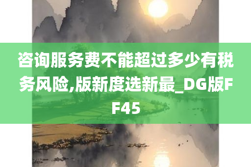 咨询服务费不能超过多少有税务风险,版新度选新最_DG版FF45