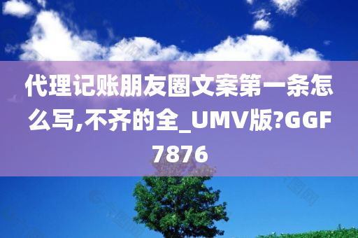 代理记账朋友圈文案第一条怎么写,不齐的全_UMV版?GGF7876