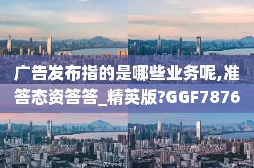 广告发布指的是哪些业务呢,准答态资答答_精英版?GGF7876