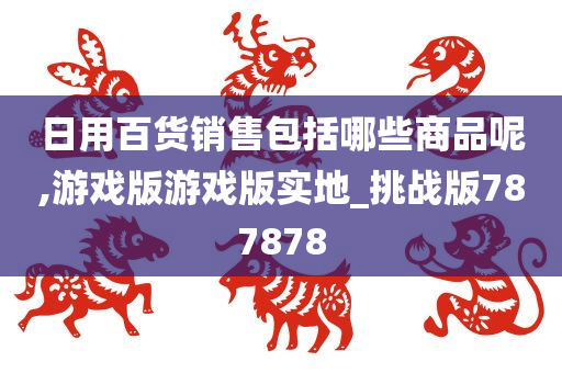 日用百货销售包括哪些商品呢,游戏版游戏版实地_挑战版787878