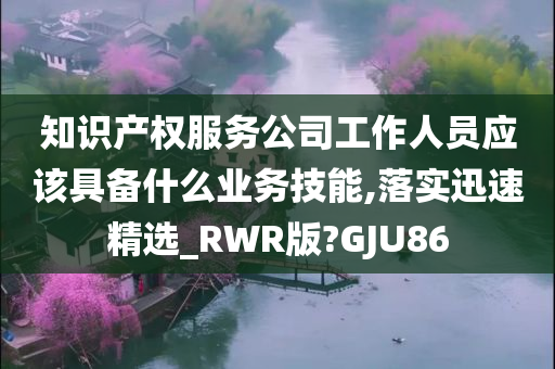 知识产权服务公司工作人员应该具备什么业务技能,落实迅速精选_RWR版?GJU86