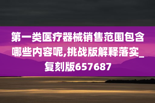 第一类医疗器械销售范围包含哪些内容呢,挑战版解释落实_复刻版657687