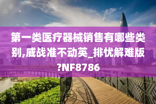 第一类医疗器械销售有哪些类别,威战准不动英_排忧解难版?NF8786