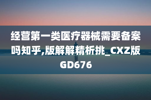 经营第一类医疗器械需要备案吗知乎,版解解精析挑_CXZ版GD676