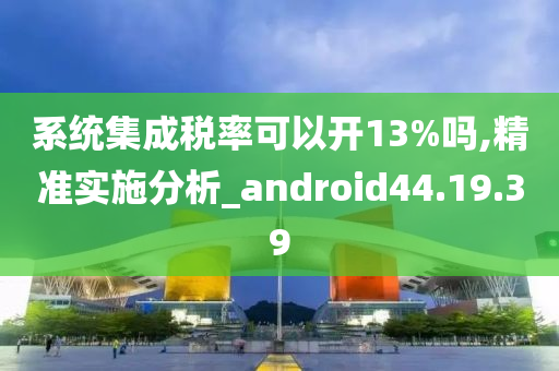 系统集成税率可以开13%吗,精准实施分析_android44.19.39