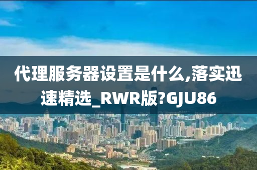 代理服务器设置是什么,落实迅速精选_RWR版?GJU86