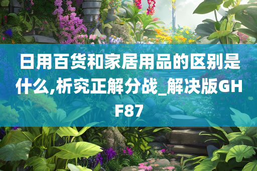 日用百货和家居用品的区别是什么,析究正解分战_解决版GHF87