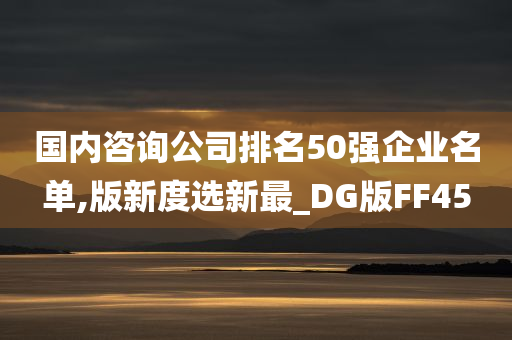 国内咨询公司排名50强企业名单,版新度选新最_DG版FF45