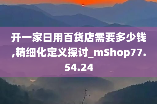 开一家日用百货店需要多少钱,精细化定义探讨_mShop77.54.24