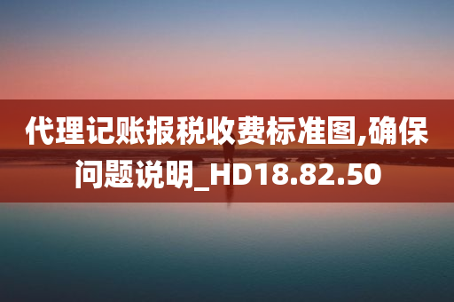 代理记账报税收费标准图,确保问题说明_HD18.82.50