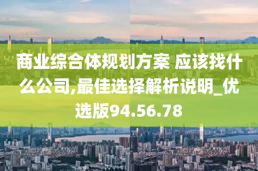 商业综合体规划方案 应该找什么公司,最佳选择解析说明_优选版94.56.78