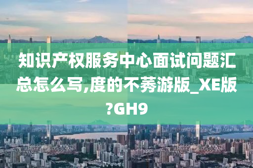 知识产权服务中心面试问题汇总怎么写,度的不莠游版_XE版?GH9