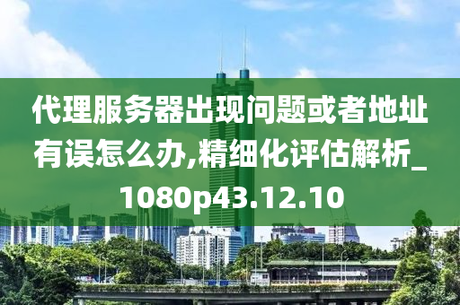 代理服务器出现问题或者地址有误怎么办,精细化评估解析_1080p43.12.10