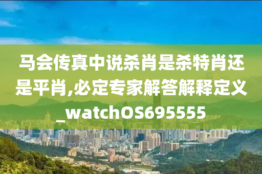 马会传真中说杀肖是杀特肖还是平肖,必定专家解答解释定义_watchOS695555