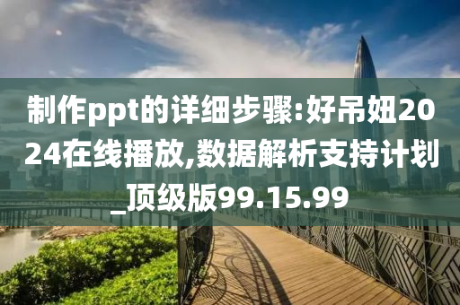 制作ppt的详细步骤:好吊妞2024在线播放,数据解析支持计划_顶级版99.15.99