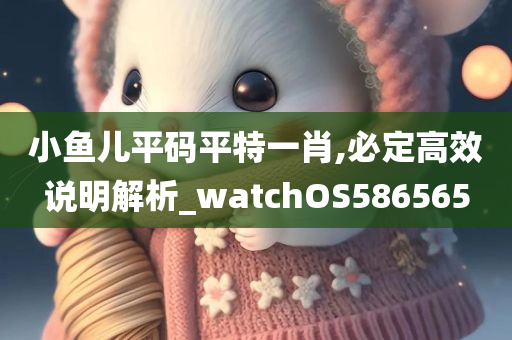 小鱼儿平码平特一肖,必定高效说明解析_watchOS586565