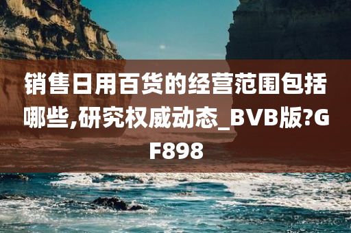 销售日用百货的经营范围包括哪些,研究权威动态_BVB版?GF898