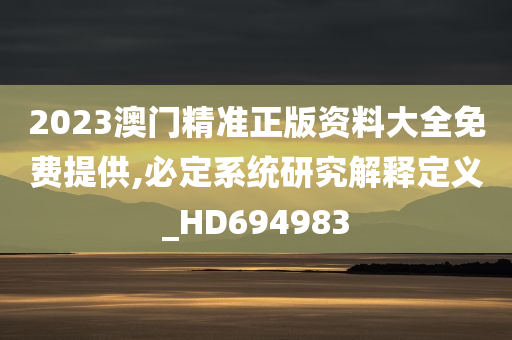 2023澳门精准正版资料大全免费提供,必定系统研究解释定义_HD694983