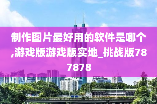 制作图片最好用的软件是哪个,游戏版游戏版实地_挑战版787878