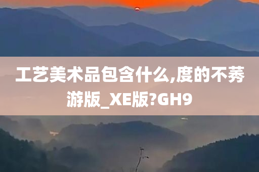 工艺美术品包含什么,度的不莠游版_XE版?GH9