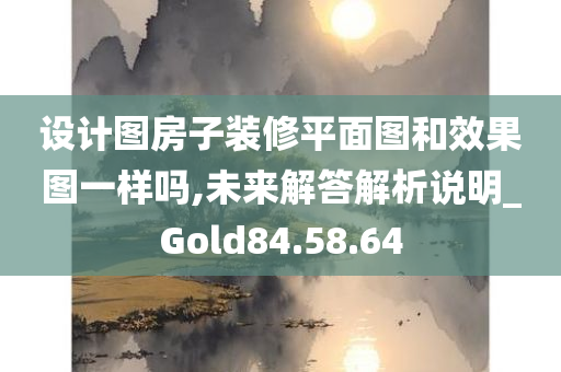 设计图房子装修平面图和效果图一样吗,未来解答解析说明_Gold84.58.64