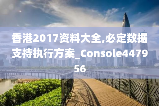 香港2017资料大全,必定数据支持执行方案_Console447956