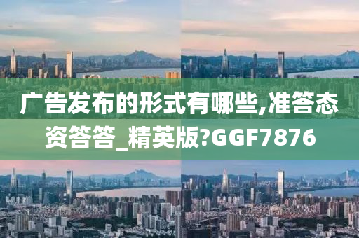 广告发布的形式有哪些,准答态资答答_精英版?GGF7876