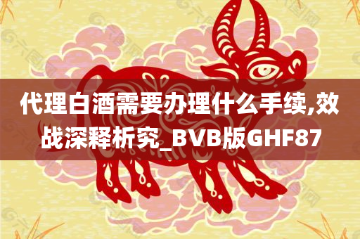 代理白酒需要办理什么手续,效战深释析究_BVB版GHF87