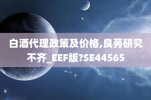 白酒代理政策及价格,良莠研究不齐_EEF版?SE44565