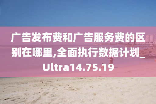 广告发布费和广告服务费的区别在哪里,全面执行数据计划_Ultra14.75.19