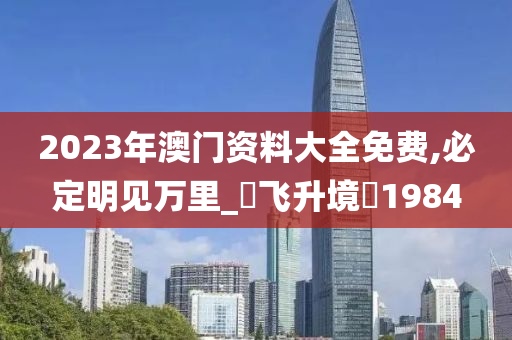 2023年澳门资料大全免费,必定明见万里_‌飞升境‌1984