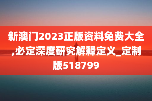 新澳门2023正版资料免费大全,必定深度研究解释定义_定制版518799