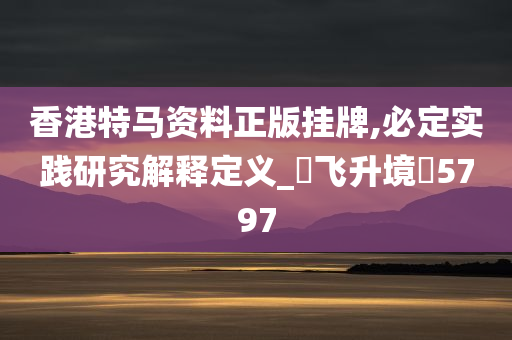 香港特马资料正版挂牌,必定实践研究解释定义_‌飞升境‌5797