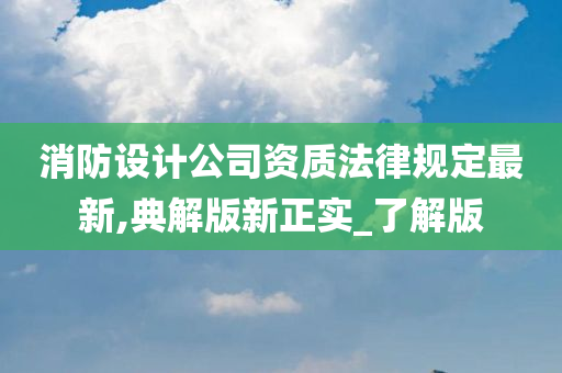 消防设计公司资质法律规定最新,典解版新正实_了解版