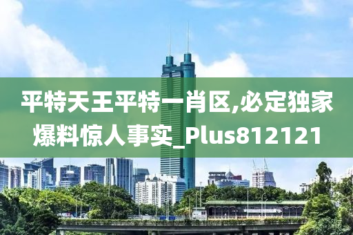 平特天王平特一肖区,必定独家爆料惊人事实_Plus812121