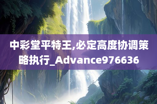 中彩堂平特王,必定高度协调策略执行_Advance976636