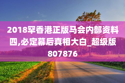 2018罕香港正版马会内部资料四,必定幕后真相大白_超级版807876