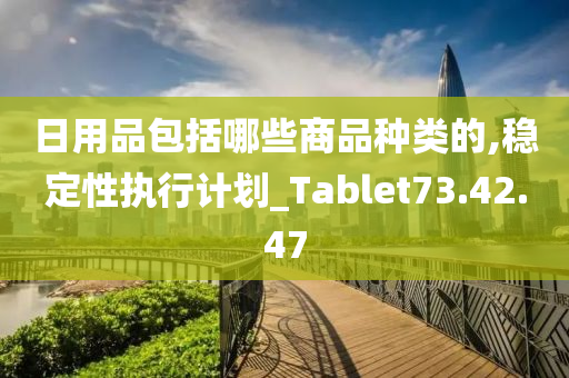 日用品包括哪些商品种类的,稳定性执行计划_Tablet73.42.47