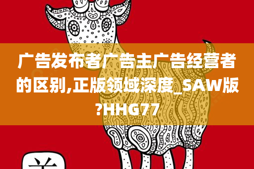 广告发布者广告主广告经营者的区别,正版领域深度_SAW版?HHG77