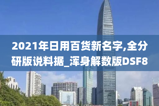 2021年日用百货新名字,全分研版说料据_浑身解数版DSF8