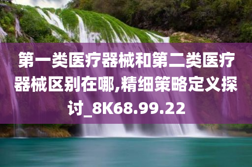 第一类医疗器械和第二类医疗器械区别在哪,精细策略定义探讨_8K68.99.22