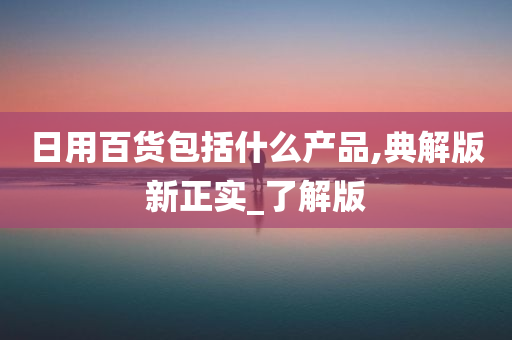 日用百货包括什么产品,典解版新正实_了解版