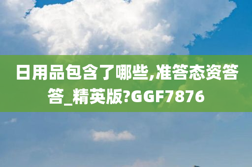 日用品包含了哪些,准答态资答答_精英版?GGF7876