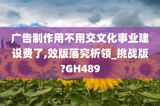 广告制作用不用交文化事业建设费了,效版落究析领_挑战版?GH489